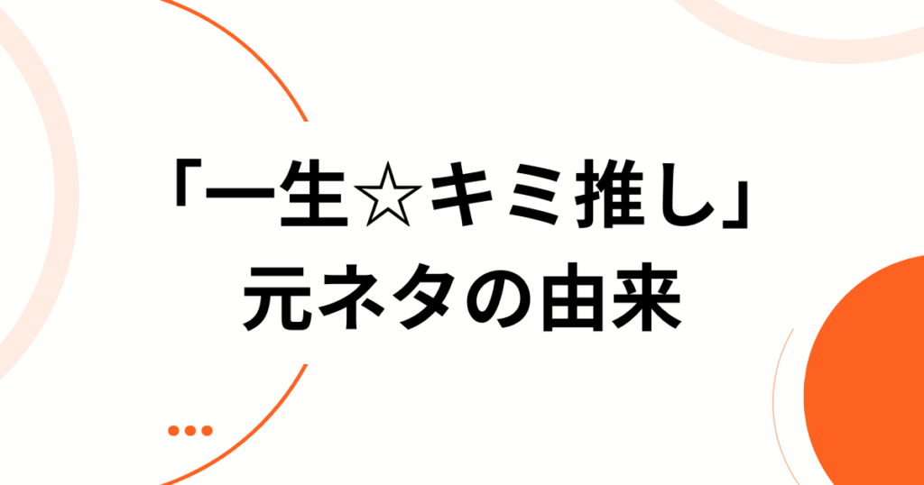 「一生☆キミ推し」元ネタとは？話題の理由・より楽しむための方法を徹底解説！_由来01