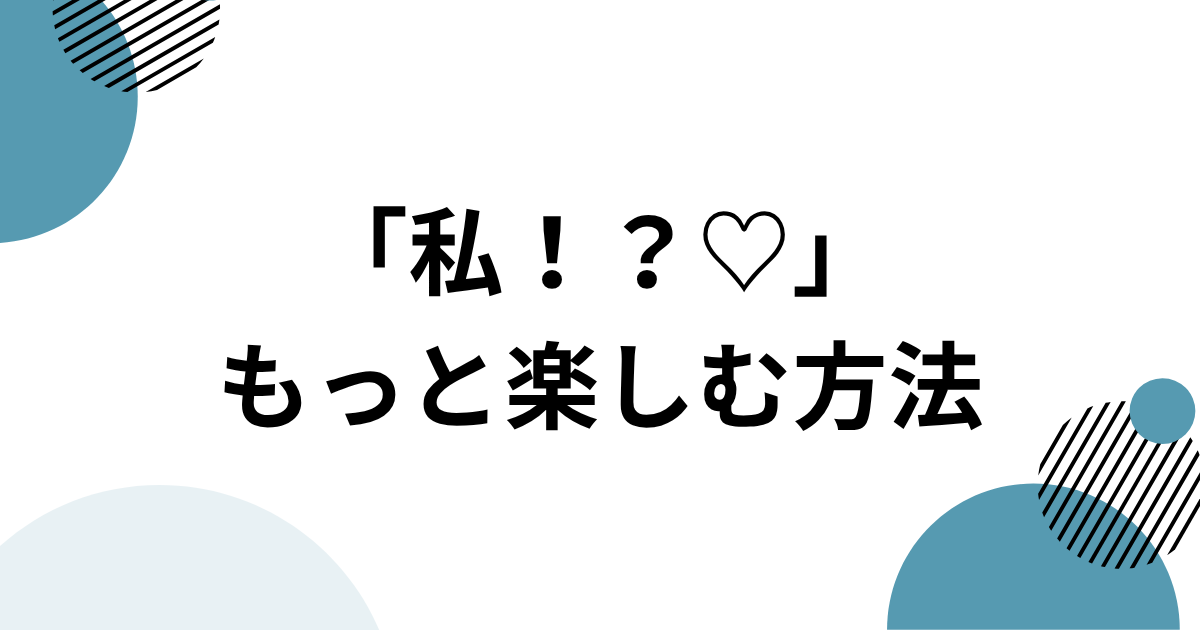 「私！？♡」をもっと楽しむ方法
